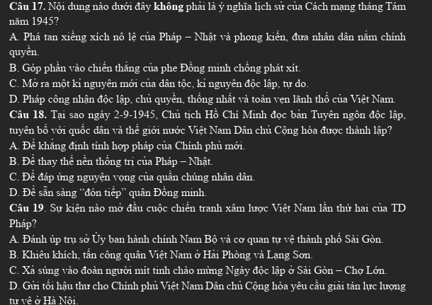 Nội dung nào dưới đây không phải là ý nghĩa lịch sử của Cách mạng tháng Tám
năm 1945?
A. Phá tan xiềng xích nô lệ của Pháp - Nhật và phong kiển, đưa nhân dân nắm chính
quyền.
B. Góp phần vào chiến thắng của phe Đồng minh chống phát xít.
C. Mở ra một kỉ nguyên mới của dân tộc, kỉ nguyên độc lập, tự do.
D. Pháp công nhận độc lập, chủ quyền, thống nhất và toàn vẹn lãnh thổ của Việt Nam.
Câu 18. Tại sao ngày 2-9-1945, Chủ tịch Hồ Chí Minh đọc bản Tuyên ngôn độc lập,
tuyên bổ với quốc dân và thể giới nước Việt Nam Dân chủ Cộng hòa được thành lập?
A. Để khẳng định tính hợp pháp của Chính phủ mới.
B. Đề thay thể nền thống trị của Pháp - Nhật.
C. Để đáp ứng nguyện vọng của quần chúng nhân dân.
D. Đề sẵn sàng “đón tiểp” quân Đồng minh.
Câu 19. Sự kiện nào mở đầu cuộc chiến tranh xâm lược Việt Nam lần thứ hai của TD
Pháp?
A. Đánh úp trụ sở Ủy ban hành chính Nam Bộ và cơ quan tự vệ thành phổ Sài Gòn.
B. Khiêu khích, tấn công quân Việt Nam ở Hải Phòng và Lạng Sơn.
C. Xả súng vào đoàn người mít tinh chào mùng Ngày độc lập ở Sài Gòn - Chợ Lớn.
D. Gửi tối hậu thư cho Chính phủ Việt Nam Dân chủ Cộng hòa yêu cầu giải tán lực lượng
từ về ở Hà Nôi.