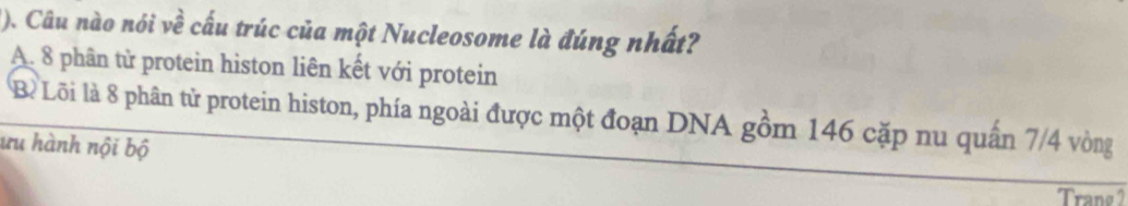 (). Câu nào nói về cấu trúc của một Nucleosome là đúng nhất?
A. 8 phân từ protein histon liên kết với protein
Bề Lõi là 8 phân tử protein histon, phía ngoài được một đoạn DNA gồm 146 cặp nu quân 7/4 vòng
ưu hành nội bộ
Trang 2