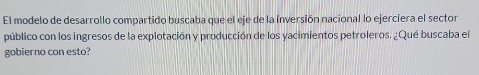 El modelo de desarrollo compartido buscaba que el eje de la inversión nacional lo ejerciera el sector 
público con los ingresos de la explotación y producción de los yacimientos petroleros. ¿Qué buscaba el 
gobierno con esto?