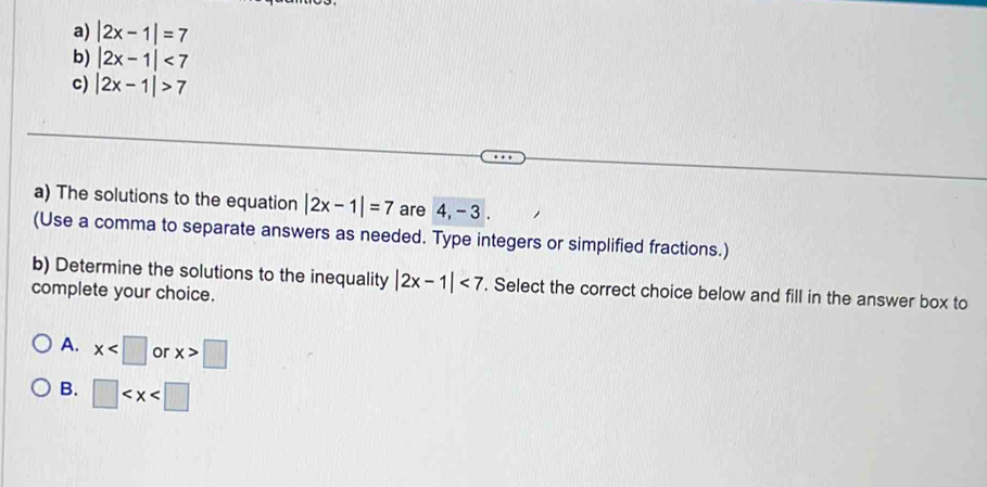 a) |2x-1|=7
b) |2x-1|<7</tex>
c) |2x-1|>7
a) The solutions to the equation |2x-1|=7 are 4, - 3.
(Use a comma to separate answers as needed. Type integers or simplified fractions.)
b) Determine the solutions to the inequality |2x-1|<7</tex> . Select the correct choice below and fill in the answer box to
complete your choice.
A. x or x>□
B. □