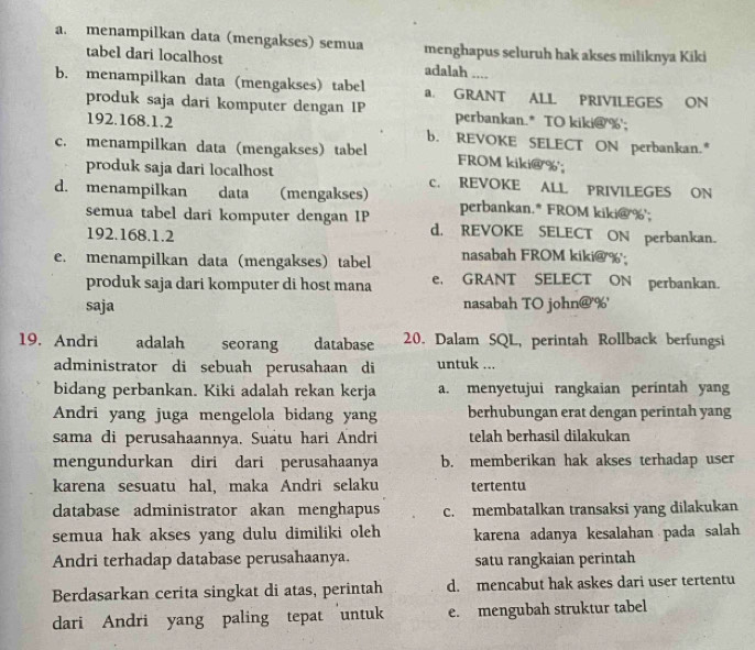 a. menampilkan data (mengakses) semua menghapus seluruh hak akses miliknya Kiki
tabel dari localhost adalah ....
b. menampilkan data (mengakses) tabel a. GRANT ALL PRIVILEGES ON
produk saja dari komputer dengan IP perbankan.* TO kiki@'%';
192.168.1.2 b. REVOKE SELECT ON perbankan."
c. menampilkan data (mengakses) tabel FROM kiki@%';
produk saja dari localhost c. REVOKE ALL PRIVILEGES ON
d. menampilkan data (mengakses) perbankan.* FROM kiki@%';
semua tabel dari komputer dengan IP d. REVOKE SELECT ON perbankan.
192.168.1.2
e. menampilkan data (mengakses) tabel nasabah FROM kiki@%;
produk saja dari komputer di host mana e, GRANT SELECT ON perbankan.
saja nasabah TO john@'%'
19. Andri adalah seorang database 20. Dalam SQL, perintah Rollback berfungsi
administrator di sebuah perusahaan di untuk ...
bidang perbankan. Kiki adalah rekan kerja a. menyetujui rangkaian perintah yang
Andri yang juga mengelola bidang yang berhubungan erat dengan perintah yang
sama di perusahaannya. Suatu hari Andri telah berhasil dilakukan
mengundurkan diri dari perusahaanya b. memberikan hak akses terhadap user
karena sesuatu hal, maka Andri selaku tertentu
database administrator akan menghapus c. membatalkan transaksi yang dilakukan
semua hak akses yang dulu dimiliki oleh karena adanya kesalahan pada salah
Andri terhadap database perusahaanya. satu rangkaian perintah
Berdasarkan cerita singkat di atas, perintah d. mencabut hak askes dari user tertentu
dari Andri yang paling tepat untuk e. mengubah struktur tabel