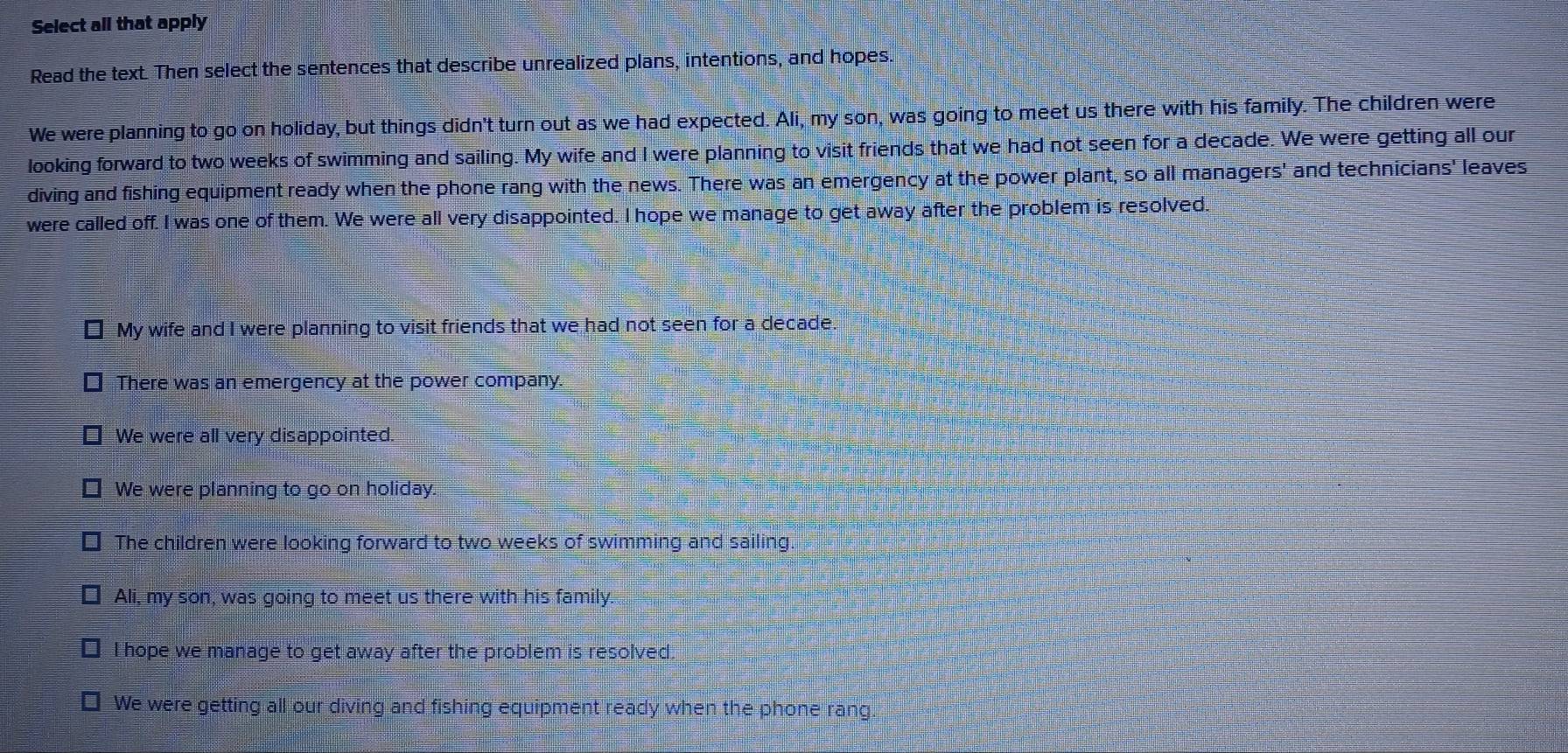 Select all that apply
Read the text. Then select the sentences that describe unrealized plans, intentions, and hopes.
We were planning to go on holiday, but things didn't turn out as we had expected. Ali, my son, was going to meet us there with his family. The children were
looking forward to two weeks of swimming and sailing. My wife and I were planning to visit friends that we had not seen for a decade. We were getting all our
diving and fishing equipment ready when the phone rang with the news. There was an emergency at the power plant, so all managers' and technicians' leaves
were called off. I was one of them. We were all very disappointed. I hope we manage to get away after the problem is resolved.
My wife and I were planning to visit friends that we had not seen for a decade.
There was an emergency at the power company.
We were all very disappointed.
We were planning to go on holiday.
The children were looking forward to two weeks of swimming and sailing
€ Ali, my son, was going to meet us there with his family.
] I hope we manage to get away after the problem is resolved.
We were getting all our diving and fishing equipment ready when the phone rang