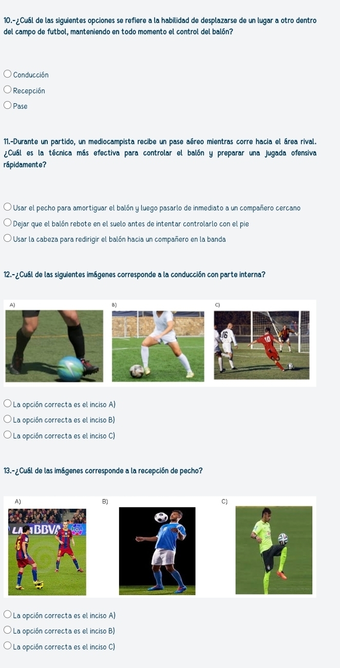 10.-¿Cuál de las siguientes opciones se refiere a la habilidad de desplazarse de un lugar a otro dentro
del campo de futbol, manteniendo en todo momento el control del balón?
Conducción
Recepción
Pase
11.-Durante un partido, un mediocampista recibe un pase aéreo mientras corre hacia el área rival.
¿Cuál es la técnica más efectiva para controlar el balón y preparar una jugada ofensiva
rápidamente?
Usar el pecho para amortiguar el balón y luego pasarlo de inmediato a un compañero cercano
Dejar que el balón rebote en el suelo antes de intentar controlarlo con el pie
Usar la cabeza para redirigir el balón hacia un compañero en la banda
12.-¿Cuál de las siguientes imágenes corresponde a la conducción con parte interna?
B)
C)
La opción correcta es el inciso A)
La opción correcta es el inciso B)
La opción correcta es el inciso C)
13.-¿Cuál de las imágenes corresponde a la recepción de pecho?
A)
B)
C)
La opción correcta es el inciso A)
La opción correcta es el inciso B)
La opción correcta es el inciso C)