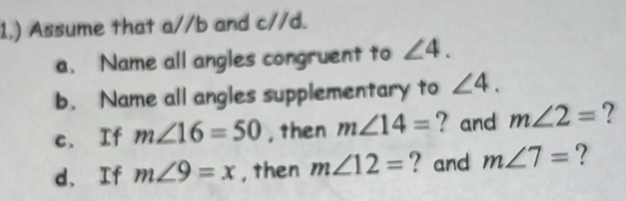 1.) Assume that a//b and c//d. 
a. Name all angles congruent to ∠ 4. 
b. Name all angles supplementary to ∠ 4. 
c. If m∠ 16=50 , then m∠ 14= ? and m∠ 2= ? 
d、 If m∠ 9=x , then m∠ 12= ? and m∠ 7= ?