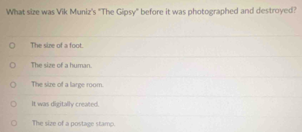 What size was Vik Muniz's "The Gipsy" before it was photographed and destroyed?
The size of a foot.
The size of a human.
The size of a large room.
It was digitally created.
The size of a postage stamp.