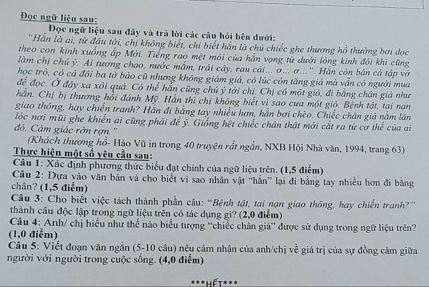 Đọc ngữ liệu sau:
Đọc ngữ liệu sau đây và trả lời các câu hỏi bên dưới:
'Hắn là ai, từ đầu tới, chị không biết, chỉ biết hắn là chủ chiếc ghe thương hồ thường bơi dọc
theo con kinh xuống ấp Mới. Tiếng rao mệt mỏi của hắn vọng từ dưới lòng kinh đôi khi cũng
làm chị chủ ý: Ai tương chao, nước mắm, trái cây, rau cải... ơ... σ...''. Hắn còn bán cả tập vở
học trò, có cả đôi ba tờ báo cũ nhưng không giảm giá, có lúc còn tăng giá mà vẫn có người mua
để đọc. Ở đây xa xôi quá. Có thể hắn cũng chú ý tới chị. Chị có một giò, đi bằng chân giả như
hắn. Chị bị thương hồi đánh Mỹ. Hắn thì chị không biết vì sao cưa một giò. Bệnh tật, tai nạn
giao thông, hay chiến tranh? Hắn đi bằng tay nhiều hơn, hắn bơi chèo. Chiếc chân giả nằm lăn
lóc nơi mũi ghe khiến ai cũng phải để ý. Giống hệt chiếc chân thật mới cắt ra từ cơ thể của ai
đó. Cảm giác rờn rợn.''
(Khách thương hồ- Hào Vũ in trong 40 truyện rất ngắn, NXB Hội Nhà văn, 1994, trang 63)
Thực hiện một số yêu cầu sau:
Câu 1: Xác định phương thức biểu đạt chính của ngữ liệu trên. (1,5 điểm)
Câu 2: Dựa vào văn bản và cho biết vì sao nhân vật “hắn” lại đi bằng tay nhiều hơn đi bằng
chân? (1,5 điểm)
Câu 3: Cho biết việc tách thành phần câu: “Bệnh tật, tai nạn giao thông, hay chiến tranh?'
thành câu độc lập trong ngữ liệu trên có tác dụng gì? (2,0 điểm)
Câu 4: Anh/ chị hiểu như thế nào biểu tượng “chiếc chân giả” được sử dụng trong ngữ liệu trên?
(1,0 điểm)
Câu 5: Viết đoạn văn ngắn (5-10 câu) nêu cảm nhận của anh/chị về giá trị của sự đồng cảm giữa
người với người trong cuộc sống. (4,0 điểm)
***Lết***