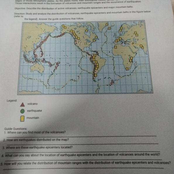 eages of those lithospheric plates. As the plates move, tair bounsants com 
Those interactions result in the formation of volcanoes and mountain ranges and the occurrence of earthquakes. 
Objective: Describe the distribution of active volcanoes, earthquake epicenters and major mountain belts. 
(refer to Direction: Study and analyze the distribution of volcanoes, earthquake epicenters and mountain belts in the figure below 
Legend: 
volcano 
earthquake 
mountain 
Guide Questions: 
1. Where can you find most of the volcanoes? 
_ 
_ 
_ 
2. How are earthquakes distributed on the map? 
_ 
3. Where are these earthquake epicenters located? 
_ 
4. What can you say about the location of earthquake epicenters and the location of volcanoes around the world? 
_ 
5. How will you relate the distribution of mountain ranges with the distribution of earthquake epicenters and volcanoes?