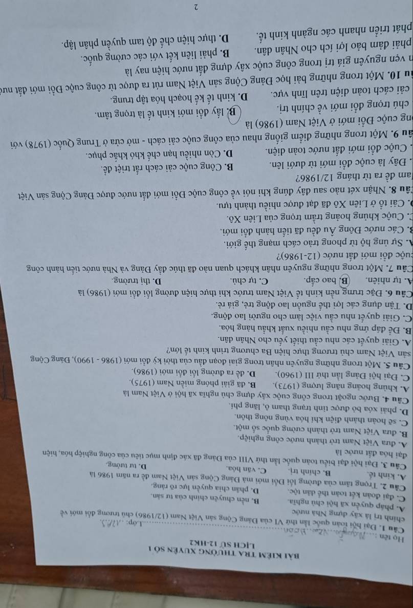 bài Kiêm tra thường xuyên số 1
LỊCH Sử 12-HK2
Họ tên :
....Lớp: .
Câu 1. Đại hội toàn quốc lần thứ VI của Đảng Cộng sản Việt Nam (12/1986) chủ trương đổi mới về
chính trị là xây dựng Nhà nước
A. pháp quyền xã hội chủ nghĩa. B. nền chuyên chính của tư sản.
C. đại đoàn kết toàn thể dân tộc. D. phân chia quyền lực rõ ràng.
Câu 2. Trọng tâm của đường lối Đối mới mà Đảng Cộng sản Việt Nam đề ra năm 1986 là
A. kinh tế. B. chính trị. C. văn hỏa. D. tư tưởng.
Câu 3. Đại hội đại biểu toàn quốc lần thứ VIII của Đảng đã xác định mục tiêu của công nghiệp hóa, hiện
đại hóa đất nước là
A. đưa Việt Nam trở thành nước công nghiệp.
B. đưa Việt Nam trở thành cường quốc số một.
C. sẽ hoàn thành điện khí hóa vùng nông thôn.
D. phải xóa bỏ được tình trạng tham ô, lãng phí.
Câu 4. Bước ngoặt trong công cuộc xây dựng chủ nghĩa xã hội ở Việt Nam là
A. khủng hoảng năng lượng (1973). B. đã giải phóng miền Nam (1975).
C. Đại hội Đảng lần thứ III (1960). D. đề ra đường lối đổi mới (1986).
Câu 5. Một trong những nguyên nhân trong giai đoạn đầu của thời kỳ đổi mới (1986 - 1990), Đảng Cộng
sản Việt Nam chủ trương thực hiện Ba chương trình kinh tế lớn?
A. Giải quyết các nhu cầu thiết yếu cho Nhân dân.
B. Để đáp ứng nhu cầu nhiều xuất khẩu hàng hóa.
C. Giải quyết nhu cầu việc làm cho người lao động.
D. Tận dụng các lợi thể nguồn lao động trẻ, giá rẻ.
Câu 6. Đặc trưng nền kinh tế Việt Nam trước khi thực hiện đường lối đổi mới (1986) là
A. tự nhiên. B. bao cấp. C. tự chủ. D. thị trường.
Câu 7. Một trong những nguyên nhân khách quan nào đã thúc đầy Đảng và Nhà nước tiến hành công
đuộc đổi mới đất nước (12-1986)?
A. Sự ủng hộ từ phong trào cách mạng thế giới.
B. Các nước Đông Âu đều đã tiến hành đổi mới.
C. Cuộc khủng hoảng trầm trọng của Liên Xô.
0. Cải tổ ở Liên Xô đã đạt được nhiều thành tựu.
Câu 8. Nhận xét nào sau đây đúng khi nói về công cuộc Đổi mới đất nước được Đảng Cộng sản Việt
Jam đề ra từ tháng 12/1986?
Đây là cuộc đổi mới từ dưới lên. B. Công cuộc cải cách rất triệt để.
. Cuộc đổi mới đất nước toàn diện. D. Còn nhiều hạn chế khó khắc phục.
âu 9. Một trong những điểm giống nhau của công cuộc cải cách - mở cửa ở Trung Quốc (1978) với
ong cuộc Đổi mới ở Việt Nam (1986) là
chú trọng đổi mới về chính trị. B lấy đổi mới kinh tế là trọng tâm.
cải cách toàn diện trên lĩnh vực. D. kinh tế kế hoạch hóa tập trung.
ầu 10. Một trong những bài học Đảng Cộng sản Việt Nam rút ra được từ công cuộc Đồi mới đất nướ
in vẹn nguyên giá trị trong công cuộc xây dựng đất nước hiện nay là
phải đảm bảo lợi ích cho Nhân dân. B. phải liên kết với các cường quốc.
phát triển nhanh các ngành kinh tế. D. thực hiện chế độ tam quyền phân lập.
2