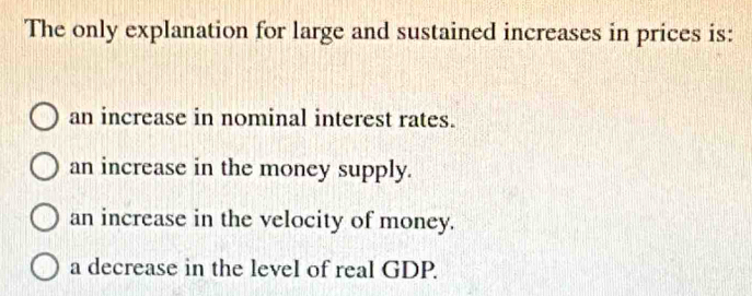 The only explanation for large and sustained increases in prices is:
an increase in nominal interest rates.
an increase in the money supply.
an increase in the velocity of money.
a decrease in the level of real GDP.