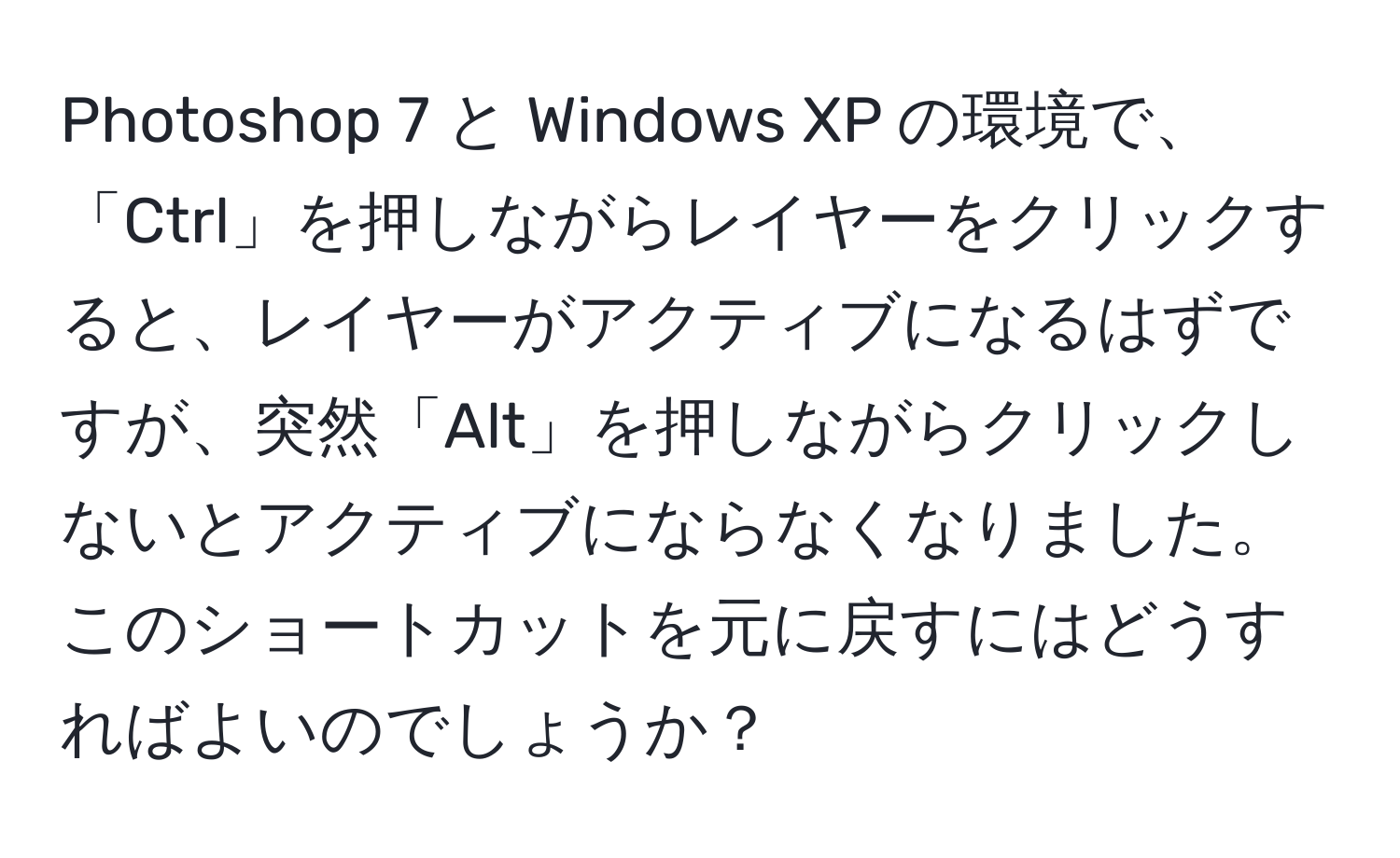 Photoshop 7 と Windows XP の環境で、「Ctrl」を押しながらレイヤーをクリックすると、レイヤーがアクティブになるはずですが、突然「Alt」を押しながらクリックしないとアクティブにならなくなりました。このショートカットを元に戻すにはどうすればよいのでしょうか？