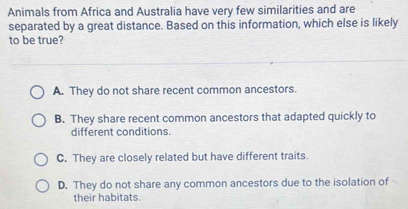 Animals from Africa and Australia have very few similarities and are
separated by a great distance. Based on this information, which else is likely
to be true?
A. They do not share recent common ancestors.
B. They share recent common ancestors that adapted quickly to
different conditions.
C. They are closely related but have different traits.
D. They do not share any common ancestors due to the isolation of
their habitats.