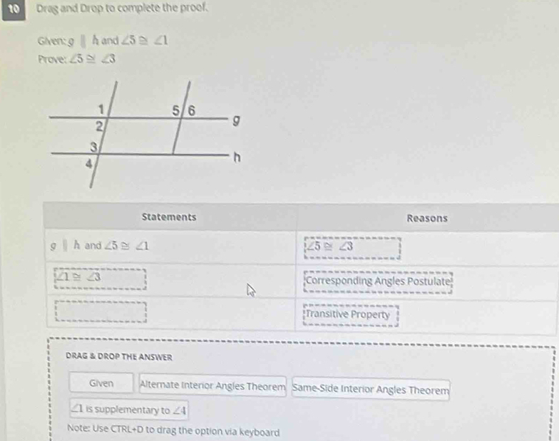 Drag and Drop to complete the proof. 
Given: g||h and ∠ 5≌ ∠ 1
Prove: ∠ 5≌ ∠ 3
Statements Reasons
g||h and ∠ 5≌ ∠ 1 ∠ 5≌ ∠ 3
∠ 1≌ ∠ 3 Corresponding Angles Postulate 
*Transitive Property 
DRAG & DROP THE ANSWER 
Given Alternate Interior Angles Theorem Same-Side Interior Angles Theorem 
_1 is supplementary to ∠ 4
Note: Use CTRL+D to drag the option via keyboard