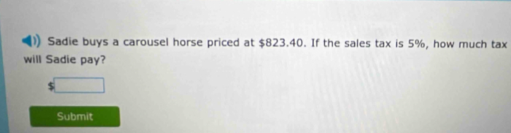 Sadie buys a carousel horse priced at $823.40. If the sales tax is 5%, how much tax 
will Sadie pay? 
□ 
Submit