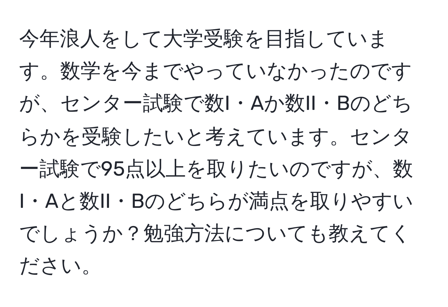 今年浪人をして大学受験を目指しています。数学を今までやっていなかったのですが、センター試験で数I・Aか数II・Bのどちらかを受験したいと考えています。センター試験で95点以上を取りたいのですが、数I・Aと数II・Bのどちらが満点を取りやすいでしょうか？勉強方法についても教えてください。