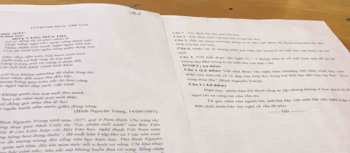 Luyện đE sò 22- Lôp 12a3
n bán sau:  đọc mều:
Câu 1 . Xác định thể thờ của văn bàn
Hoa vàng mùa thủ
Cậu 2 . Xác định nhân vật trữ tình trong bài thờ
Là sẽ đồng tu tí giục nhau đi
Thập nắng ngọt cho ngày vàng thêm mãi
Câu 3. Nêu tác dụng của biện pháp tu từ đào ngữ được sử dụng trong khổ thờ thủ
Thêm thầm trời xanh, ngút ngàn bến bãt
nhất của bài thơ trên
Con độ lình yên nghe sông giữa động trôi
Câu 4. Nhận xét về những hình ảnh hiện lên trong ki ức tuổi thơ của nhân vật trữ
Mao chín dẫn trên trái hưới xinh tươi
tinh.
Nghe rộn rã bầy ong đi tìm mật
Câu 5, Viết một đoạn văn ngân (5 - 7 dòng) chia sẻ về một hình ánh để lại ấn
Vàng ở trên trời và vàng ở dưới đấi
tượng sâu đậm trong kí ức tuổi thơ của anh / chị.
Cúc bối hồi khép cánh tinh khôi.
11/VIếT ( 6,0 điễm)
Câu 1 (2,0 điễm) Viết một đoạn văn nghị luận (khoàng 200 chữ) trình bày cảm
Loài hoa khiêm nhường đã thẩm lông tôi
chuớ chân đất mùa thu đến lớp nhận của anh/chị về vẻ đẹp của mùa thu trong hai khổ thơ đầu của bài thơ ''Hoo
vàng mùa thu''
ương bảng qua trên sắc áo hoa vàng (Bình Nguyên Trang)
lợ ngọt ngào đếp mới, cặp xinh Câu 2 ( 4,0 điểm)
Hiện nay, nhiều bạn trẻ thích sống tự lập nhưng không it bạn thích lệ th
* hn   qu ên  b i  á t tuổi  thơ mình  ngại rời xa vòng tay của cha mẹ.
hoa cúc như mặt trời mởi thức
sẻ đồng gọi mùa thu đi học Từ góc nhìn của người trẻ, anh/chị hãy viết một bài văn nghị luận 
*  ng ắn buồn nhự nước giữa dông sông, 600 chữ) trình bày suy nghĩ về vẫn đề trên.
(Bình Nguyên Trang, 14/09/1997) _Hết_
Bình Nguyên Trang sinh năm 1977, quê ở Nam Định. Chị sáng tác
ong đoạt giải Nhất Cuộc thị "Tác phẩm tuổi xanh" của Báo Tiền
Liải B của Liên hiệp các Hội Văn học, nghệ thuật Việt Nam năm
ng bóng hoa đang thiển''; đã xuất bản 4 tập thơ và 5 tập văn xuôi.
ca án tượng trong đời sống văn học hiện nay. Thơ Bình Nguyên
giàu nội tâm, đôi khi man mác nổi u hoài xa vắng. Chị khá nhạy
Sác căm xúc: sâu sắc mà không buồn đau vô vọng. Sống chân