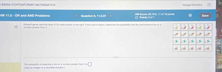 2-86006-CONTEMPORARY MATHEMATICS Nooga Shrestha
HW 11.5 - OR and AND Problems Question 9, 11.5.37 HW Score: 68.75%, 11 of 16 points Save
Points: 0 of 1
number greater than 3. A board game uses the deck of 20 cards shown to the right. If one card is drawn, determine the probability that the card shows a lion or a
The probability of selecting a lion or a number greater than 3 is □
(Type an integer or a simplified fraction.)