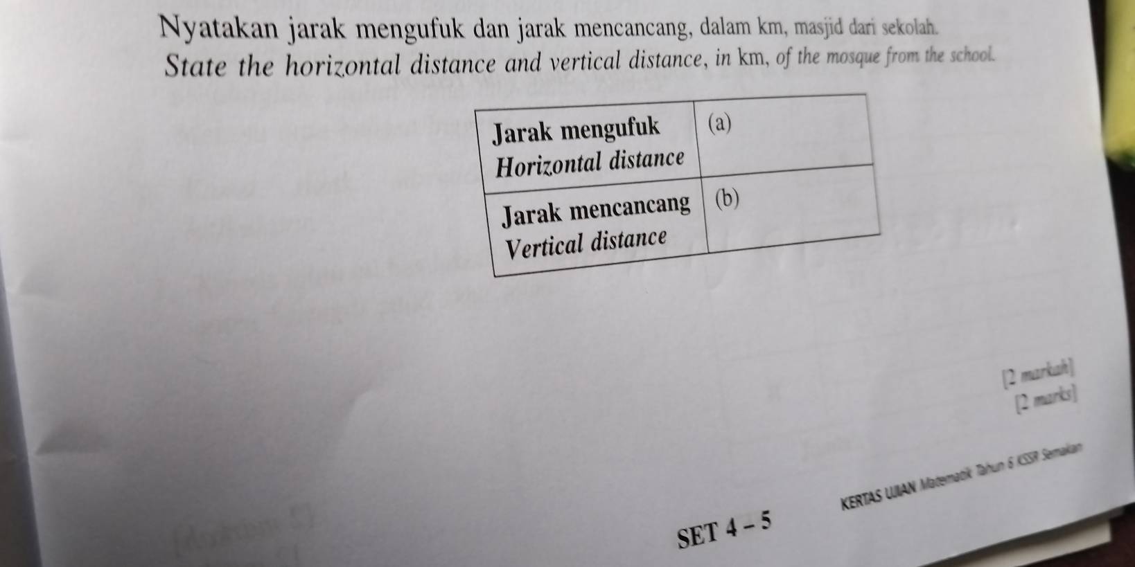 Nyatakan jarak mengufuk dan jarak mencancang, dalam km, masjid dari sekolah. 
State the horizontal distance and vertical distance, in km, of the mosque from the school. 
[2 markah] 
[2 marks] 
KERTAS UIAN Matematik Tahun 6 KSSR Semakan 
SET 4 - 5