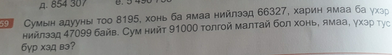 д. 854 307
59 Сумын адууны τοо 8195, хонь ба ямаа нийлээд 66327, харин ямаа ба γхэр
нийлээд 47099 байв. Сум нийт 91000 толгой малтай бол хонь, ямаа, γхэр тус
бγр хэд вэ?