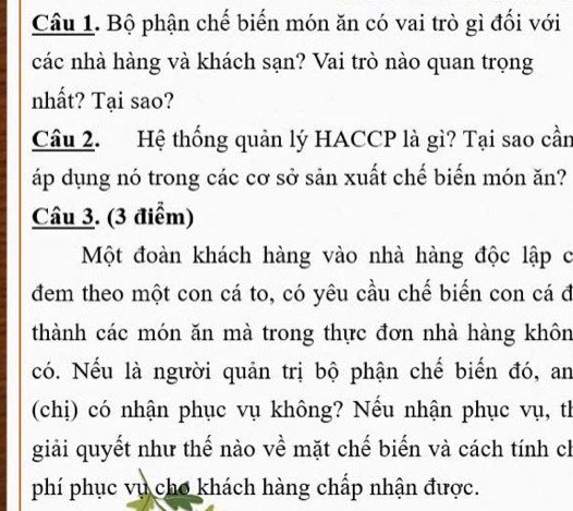 Bộ phận chế biến món ăn có vai trò gì đối với 
các nhà hàng và khách sạn? Vai trò nào quan trọng 
nhất? Tại sao? 
Câu 2. Hệ thống quản lý HACCP là gì? Tại sao cần 
áp dụng nó trong các cơ sở sản xuất chế biến món ăn? 
Câu 3. (3 điểm) 
Một đoàn khách hàng vào nhà hàng độc lập c 
đem theo một con cá to, có yêu cầu chế biến con cá đ 
thành các món ăn mà trong thực đơn nhà hàng khôn 
có. Nếu là người quản trị bộ phận chế biến đó, an 
(chị) có nhận phục vụ không? Nếu nhận phục vụ, th 
giải quyết như thế nào về mặt chế biến và cách tính ch 
phí phục vụ cho khách hàng chấp nhận được.