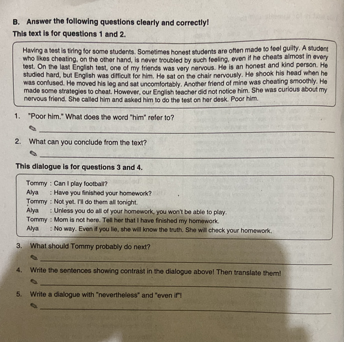 Answer the following questions clearly and correctly!
This text is for questions 1 and 2.
Having a test is tiring for some students. Sometimes honest students are often made to feel guilty. A student
who likes cheating, on the other hand, is never troubled by such feeling, even if he cheats almost in every
test. On the last English test, one of my friends was very nervous. He is an honest and kind person. He
studied hard, but English was difficult for him. He sat on the chair nervously. He shook his head when he
was confused. He moved his leg and sat uncomfortably. Another friend of mine was cheating smoothly. He
made some strategies to cheat. However, our English teacher did not notice him. She was curious about my
nervous friend. She called him and asked him to do the test on her desk. Poor him.
1. "Poor him." What does the word "him" refer to?
_
2. What can you conclude from the text?
_
This dialogue is for questions 3 and 4.
Tommy : Can I play football?
Alya : Have you finished your homework?
Tommy : Not yet. I'll do them all tonight.
Alya : Unless you do all of your homework, you won't be able to play.
Tommy : Mom is not here. Tell her that I have finished my homework.
Alya : No way. Even if you lie, she will know the truth. She will check your homework.
3. What should Tommy probably do next?
_
4. Write the sentences showing contrast in the dialogue above! Then translate them!
_
5. Write a dialogue with "nevertheless" and "even if"!
_