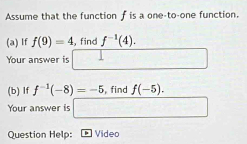 Assume that the function f is a one-to-one function. 
(a) If f(9)=4 , find f^(-1)(4). 
Your answer is □ □  □^(□)
(b) If f^(-1)(-8)=-5 , find f(-5). 
Your answer is □ 
Question Help: Video