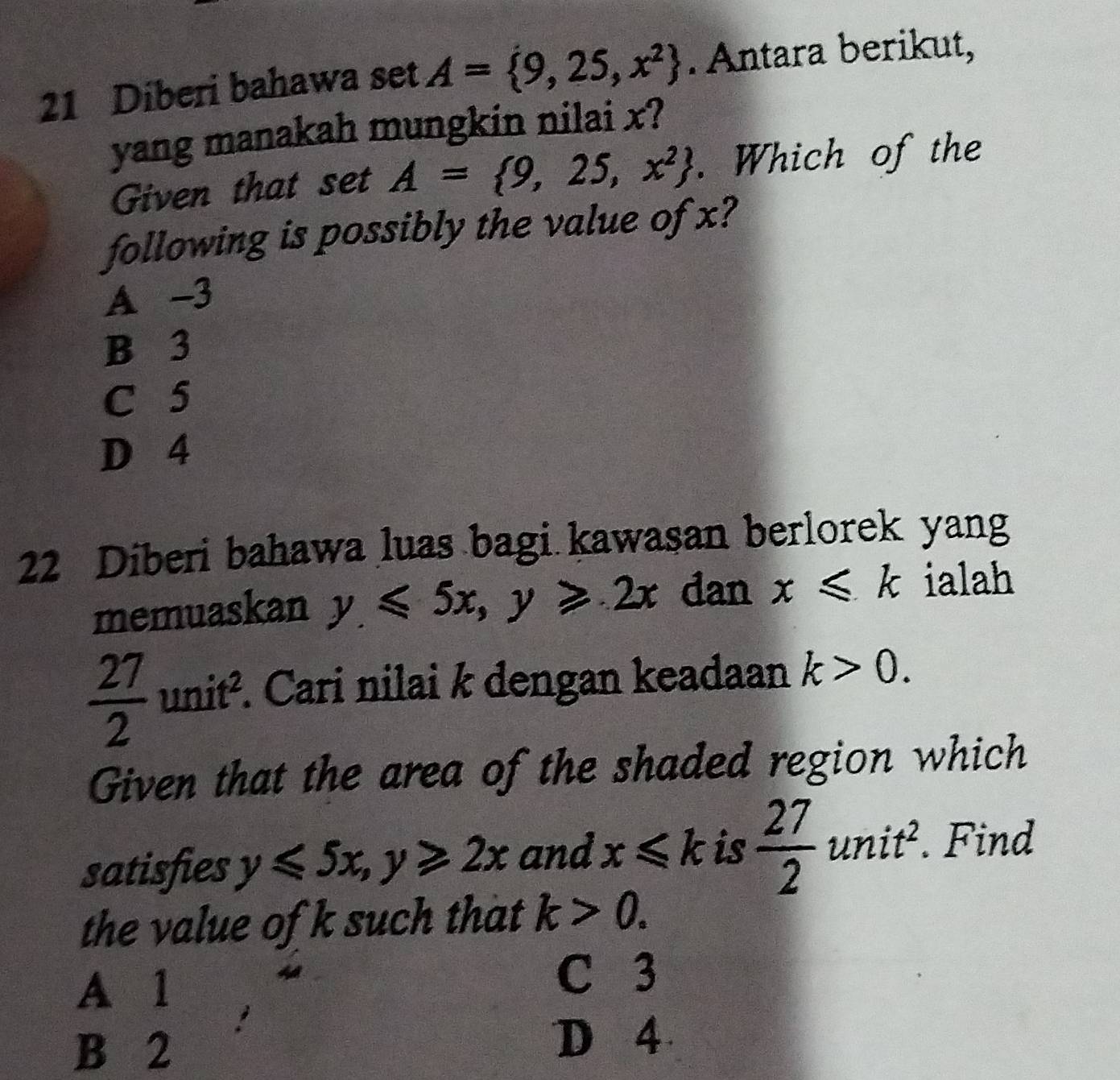 Diberi bahawa set A= 9,25,x^2. Antara berikut,
yang manakah mungkin nilai x?
Given that set A= 9,25,x^2. Which of the
following is possibly the value of x?
A -3
B 3
C 5
D 4
22 Diberi bahawa luas bagi kawasan berlorek yang
memuaskan y≤slant 5x, y≥slant 2x dan x≤slant k ialah
 27/2 unit^2. *. Cari nilai k dengan keadaan k>0. 
Given that the area of the shaded region which
satisfies y≤slant 5x, y≥slant 2x and x≤slant k is  27/2 unit^2. Find
the value of k such that k>0.
A 1
C 3
B 2
D 4