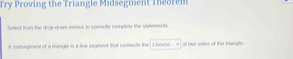 Try Proving the Triangle Midsegment Theorem 
Select from the drop-down menus to correctly complete the statements. 
A midsegment of a triangle is a line segment that connects the Choose... of two sides of the triangle.