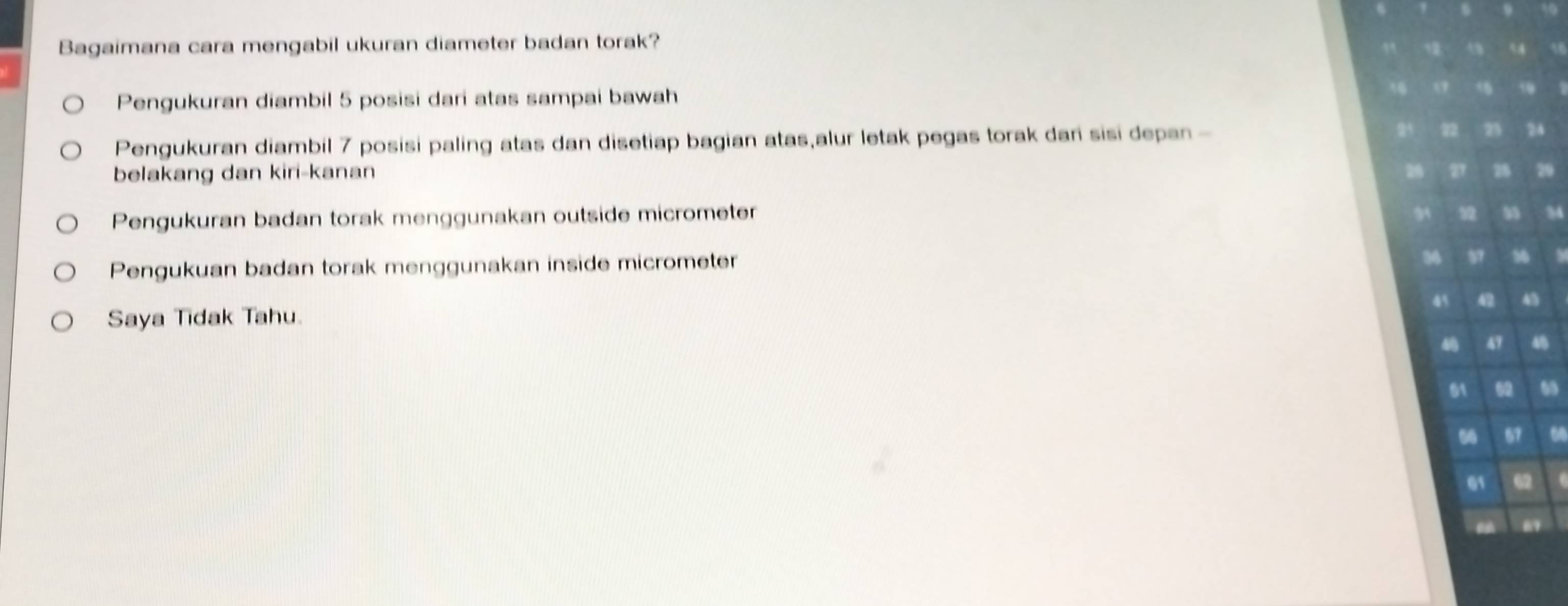 Bagaimana cara mengabil ukuran diameter badan torak?
Pengukuran diambil 5 posisi dari atas sampai bawah
Pengukuran diambil 7 posisi paling atas dan disetiap bagian atas,alur letak pegas torak dari sisi depan -
belakang dan kiri-kanan
Pengukuran badan torak menggunakan outside micrometer
Pengukuan badan torak menggunakan inside micrometer
Saya Tidak Tahu.