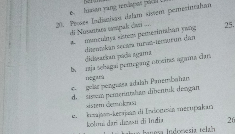 Derun
e. hiasan yang terdapat páda U.
20. Proses Indianisasi dalam sistem pemerintahan
di Nusantara tampak dari ....
a. munculnya sistem pemerintahan yang
25.
ditentukan secara turun-temurun dan
didasarkan pada agama
b. raja sebagai pemegang otoritas agama dan
negara
c. gelar penguasa adalah Panembahan
d. sistem pemerintahan dibentuk dengan
sistem demokrasi
e. kerajaan-kerajaan di Indonesia merupakan
koloni dari dinasti di India
26
hahwa bangsa Indonesia telah