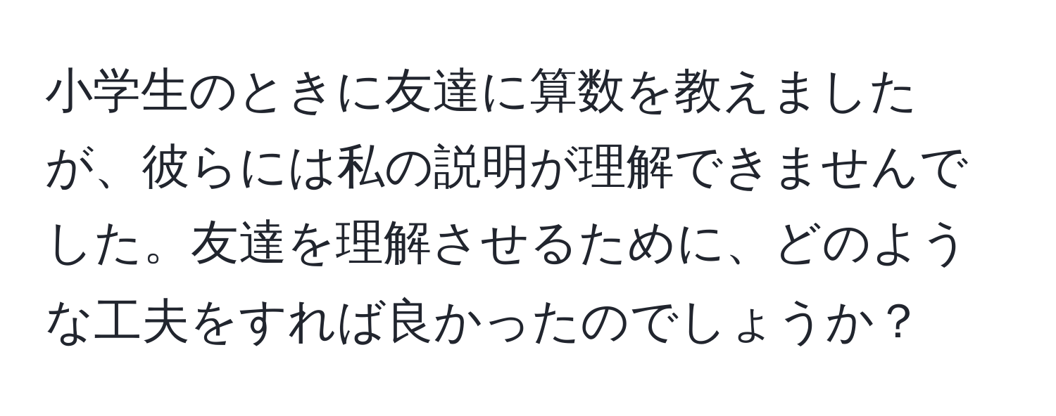 小学生のときに友達に算数を教えましたが、彼らには私の説明が理解できませんでした。友達を理解させるために、どのような工夫をすれば良かったのでしょうか？