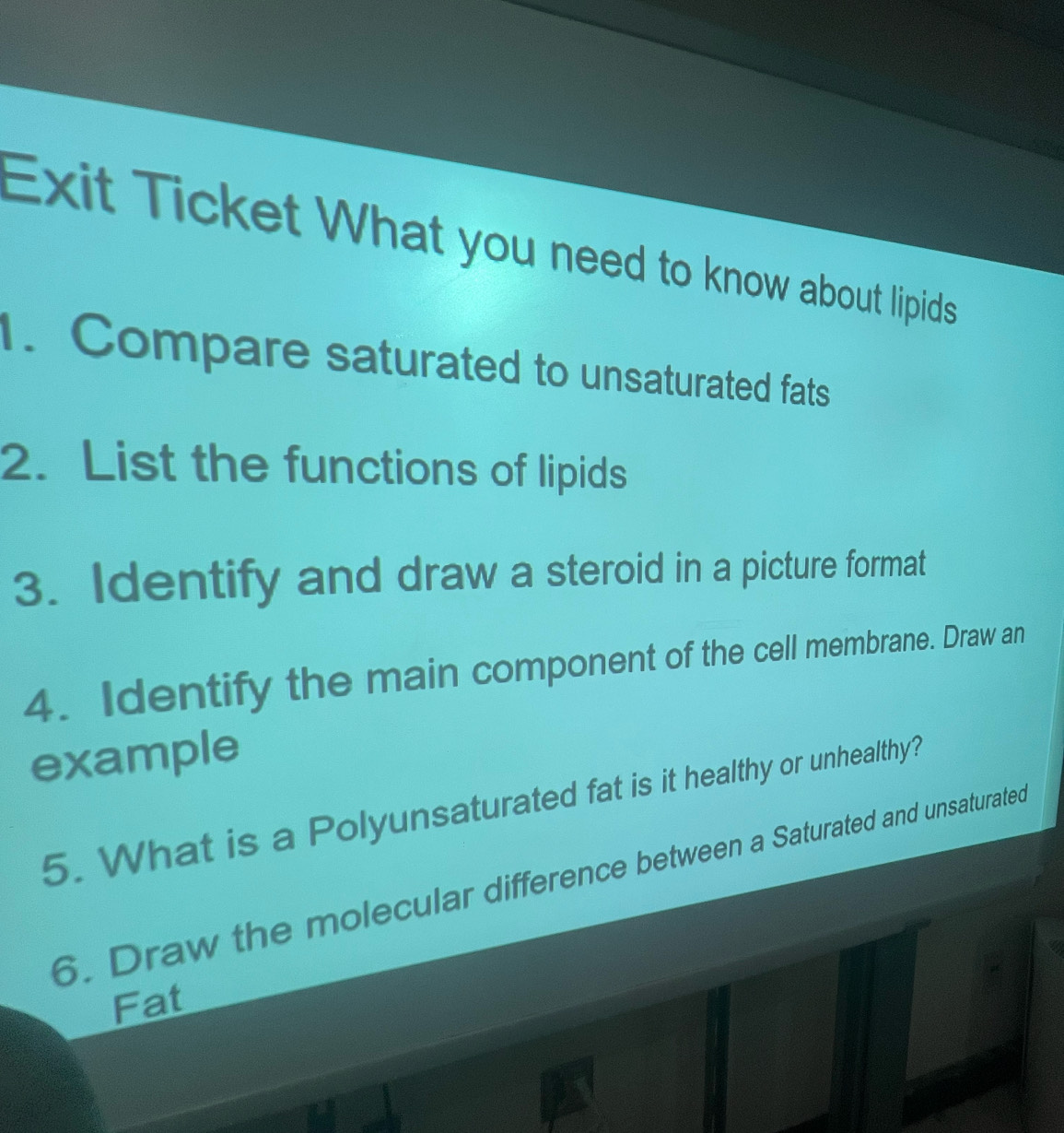 Exit Ticket What you need to know about lipids 
. Compare saturated to unsaturated fats 
2. List the functions of lipids 
3. Identify and draw a steroid in a picture format 
4. Identify the main component of the cell membrane. Draw an 
example 
5. What is a Polyunsaturated fat is it healthy or unhealthy? 
6. Draw the molecular difference between a Saturated and unsaturated 
Fat