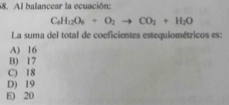 Al balancear la ecuación:
C_6H_12O_6+O_2to CO_2+H_2O
La suma del total de coeficientes estequiométricos es:
A) 16
B) 17
C) 18
D) 19
E) 20