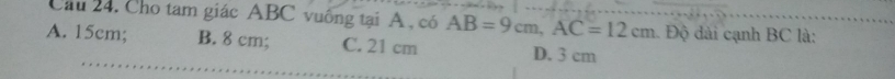 Cầu 24. Cho tam giác ABC vuống tại A , có AB=9cm, AC=12cm 1. Độ dài cạnh BC là:
A. 15cm; B. 8 cm; C. 21 cm D. 3 cm