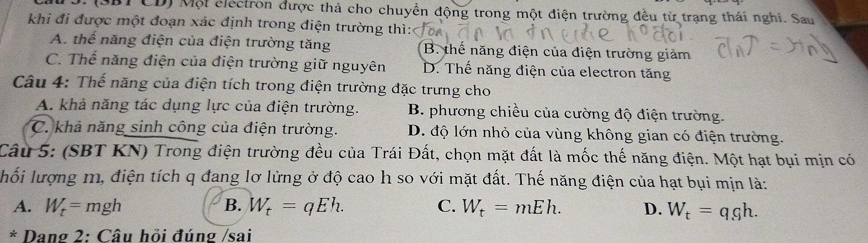 (SBT CD) Một electron được thả cho chuyển động trong một điện trường đều từ trạng thái nghi. Sau
khi đi được một đoạn xác định trong điện trường thì:
A. thế năng điện của điện trường tăng B. thế năng điện của điện trường giảm
C. Thể năng điện của điện trường giữ nguyên D. Thế năng điện của electron tăng
Câu 4: Thế năng của điện tích trong điện trường đặc trưng cho
A. khả năng tác dụng lực của điện trường. B. phương chiều của cường độ điện trường.
C. khả năng sinh công của điện trường. D. độ lớn nhỏ của vùng không gian có điện trường.
Câu 5: (SBT KN) Trong điện trường đều của Trái Đất, chọn mặt đất là mốc thế năng điện. Một hạt bụi mịn có
hối lượng m, điện tích q đang lơ lửng ở độ cao h so với mặt đất. Thế năng điện của hạt bụi mịn là:
A. W_t=mgh B. W_t=qEh. C. W_t=mEh. D. W_t=q_.gh. 
* Dang 2: Câu hỏi đúng /sai