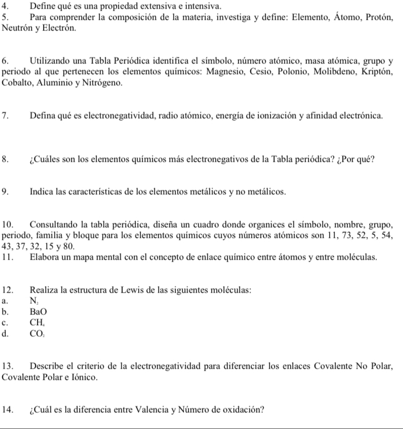 Define qué es una propiedad extensiva e intensiva. 
5. Para comprender la composición de la materia, investiga y define: Elemento, Átomo, Protón, 
Neutrón y Electrón. 
6. Utilizando una Tabla Periódica identifica el símbolo, número atómico, masa atómica, grupo y 
periodo al que pertenecen los elementos químicos: Magnesio, Cesio, Polonio, Molibdeno, Kriptón, 
Cobalto, Aluminio y Nitrógeno. 
7. Defina qué es electronegatividad, radio atómico, energía de ionización y afinidad electrónica. 
8. ¿Cuáles son los elementos químicos más electronegativos de la Tabla periódica? ¿Por qué? 
9. Indica las características de los elementos metálicos y no metálicos. 
10. Consultando la tabla periódica, diseña un cuadro donde organices el símbolo, nombre, grupo, 
periodo, familia y bloque para los elementos químicos cuyos números atómicos son 11, 73, 52, 5, 54,
43, 37, 32, 15 y 80. 
11. Elabora un mapa mental con el concepto de enlace químico entre átomos y entre moléculas. 
12. Realiza la estructura de Lewis de las siguientes moléculas: 
a. N, 
b. BaO 
c. CH, 
d. CO 
13. Describe el criterio de la electronegatividad para diferenciar los enlaces Covalente No Polar, 
Covalente Polar e Iónico. 
14. ¿Cuál es la diferencia entre Valencia y Número de oxidación?