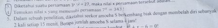 Diketahui suatu persamaan 3^((x+2)^2=27 maka nīlai x persamaan tersebut adaian... 
4. Temukan nilai x yang memenahi persamaan 7^x)=343
5. Dalam sebuah penelitian, diketahui seekor amoeba S berkembang biak dengan membelah diri sebanyak
2 kali setiap 15 menit. Berapa jumlah amoeba S selama 4 jam!
x^2+x-6=0!