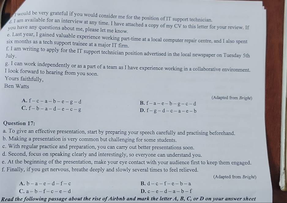 would be very grateful if you would consider me for the position of IT support technician.
d. I am available for an interview at any time. I have attached a copy of my CV to this letter for your review. If
you have any questions about me, please let me know.
e. Last year, I gained valuable experience working part-time at a local computer repair centre, and I also spent
six months as a tech support trainee at a major IT firm.
f. I am writing to apply for the IT support technician position advertised in the local newspaper on Tuesday 5th
July.
g. I can work independently or as a part of a team as I have experience working in a collaborative environment.
I look forward to hearing from you soon.
Yours faithfully,
Ben Watts
A. f-c-a-b-e-g-d
(Adapted from Bright)
B. f-a-e-b-g-c-d
C. f-b-a-d-e-c-g
D. f-g-d-c-a-e-b
Question 17:
a. To give an effective presentation, start by preparing your speech carefully and practising beforehand.
b. Making a presentation is very common but challenging for some students.
c. With regular practice and preparation, you can carry out better presentations soon.
d. Second, focus on speaking clearly and interestingly, so everyone can understand you.
e. At the beginning of the presentation, make your eye contact with your audience first to keep them engaged.
f. Finally, if you get nervous, breathe deeply and slowly several times to feel relieved.
(Adapted from Bright)
A. b-a-e-d-f-c B. d-c-f-e-b-a
C. a-b-f-c-e-d D. c-e-d-a-b-f
Read the following passage about the rise of Airbnb and mark the letter A, B, C, or D on your answer sheet