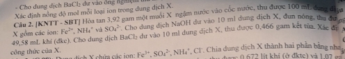 Cho dụng dịch BaCl₂ dư vào ông nghi ệ 
Xác định nồng độ mol mỗi loại ion trong dung dịch X. 
Câu 2. [KNTT - SBT] Hòa tan 3, 92 gam một muối X ngậm nước vào cốc nước, thu được 100 mL dang điệu
49,58 mL khí (đke). Cho dung dịch BaCl₂ dư vào 10 ml dung dịch X, thu được 0,466 gam kết tửa. Xắc đị X gồm các ion: Fe² *, NH4 * và SO_4^(2 Cho dung dịch NaOH dư vào 10 mì dung địch X, đun nông, thu đư c 
công thức của X. ch X chứa các ion: Fe^3+), SO_4^(2+) N H *, Cl'. Chia dung dịch X thành hai phần bằng nha, 
v ợc 0 6 72 lit khí (ở đktc) và 1.07 gà