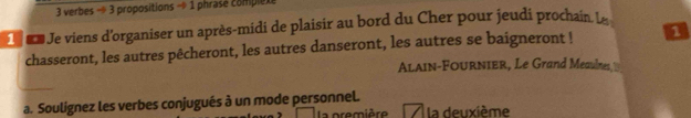 verbes - 3 propositions - 1 phrasé complexe 
n Je viens d'organiser un après-midi de plaisir au bord du Cher pour jeudi prochain L 
chasseront, les autres pêcheront, les autres danseront, les autres se baigneront ! 1 
ALAin-FouRnIEr, Le Grand Meaulnes, 
a. Soulignez les verbes conjugués à un mode personnel. a première la deuxième