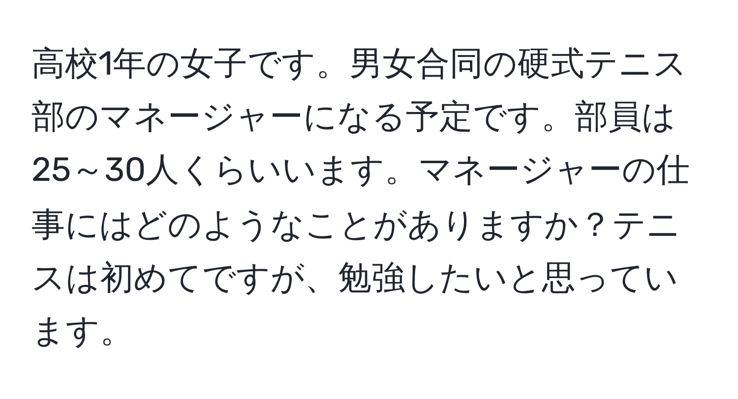 高校1年の女子です。男女合同の硬式テニス部のマネージャーになる予定です。部員は25～30人くらいいます。マネージャーの仕事にはどのようなことがありますか？テニスは初めてですが、勉強したいと思っています。