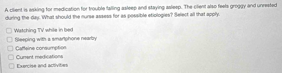 A client is asking for medication for trouble falling asleep and staying asleep. The client also feels groggy and unrested
during the day. What should the nurse assess for as possible etiologies? Select all that apply.
Watching TV while in bed
Sleeping with a smartphone nearby
Caffeine consumption
Current medications
Exercise and activities