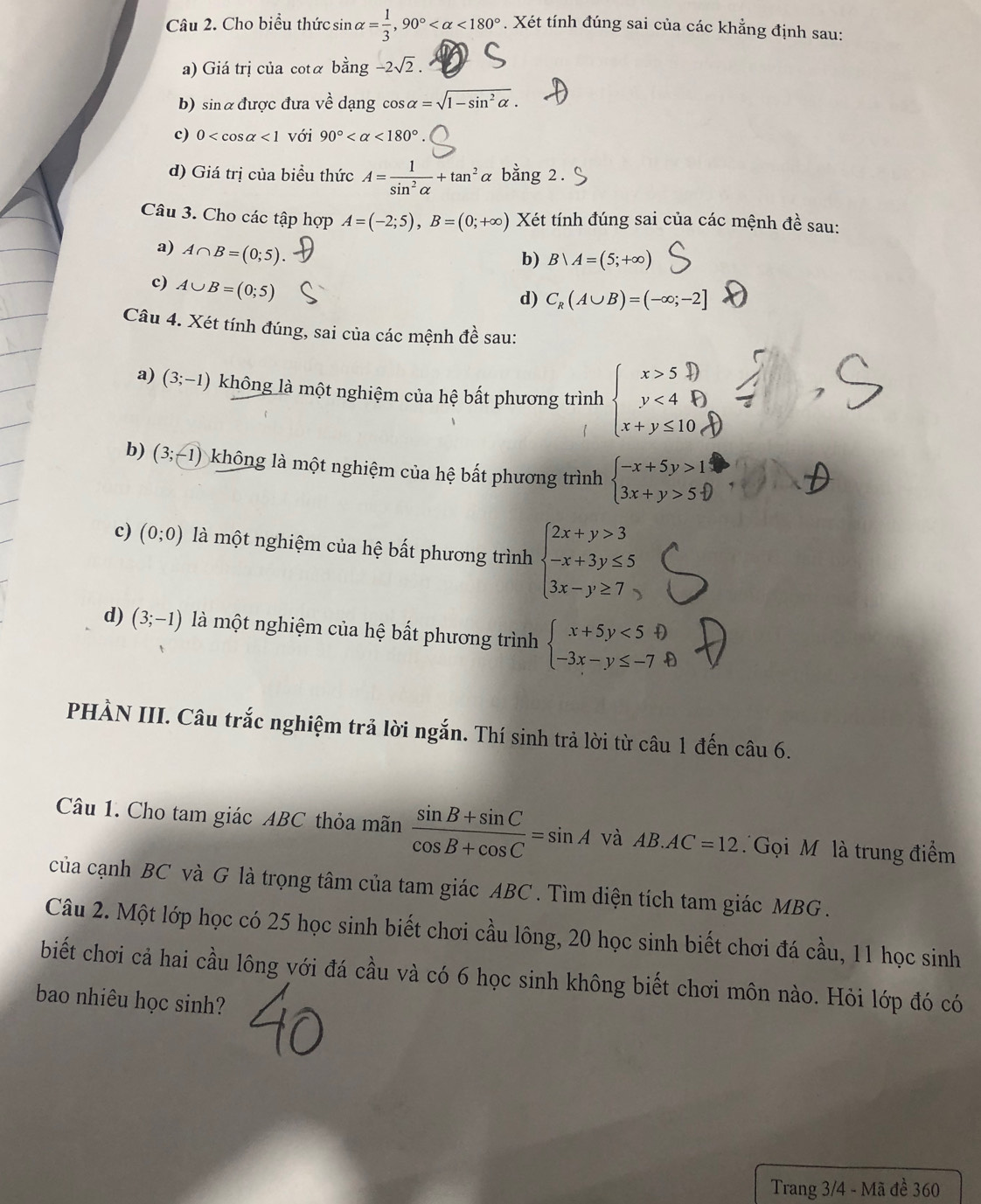 Cho biểu thức sin alpha = 1/3 ,90° <180°. Xét tính đúng sai của các khẳng định sau:
a) Giá trị của cotá bằng -2sqrt(2).
b) sinα được đưa về dạng cos alpha =sqrt(1-sin^2alpha ).
c) 0 <1</tex> với 90° <180°
d) Giá trị của biểu thức A= 1/sin^2alpha  +tan^2alpha bằng 2
Câu 3. Cho các tập hợp A=(-2;5),B=(0;+∈fty ) Xét tính đúng sai của các mệnh đề sau:
a) A∩ B=(0;5).
b) Bvee A=(5;+∈fty )
c) A∪ B=(0;5)
d) C_R(A∪ B)=(-∈fty ;-2]
Câu 4. Xét tính đúng, sai của các mệnh đề sau:
a) (3;-1) không là một nghiệm của hệ bất phương trình
b) (3;-1) ) không là một nghiệm của hệ bất phương trình beginarrayl -x+5y>1 3x+y>5 endarray
c) (0;0) là một nghiệm của hệ bất phương trình beginarrayl 2x+y>3 -x+3y≤ 5 3x-y≥ 7endarray.
d) (3;-1) là một nghiệm của hệ bất phương trình beginarrayl x+5y<5 -3x-y≤ -7 enclosecircle1endarray.
PHÀN III. Câu trắc nghiệm trả lời ngắn. Thí sinh trả lời từ câu 1 đến câu 6.
Câu 1. Cho tam giác ABC thỏa mãn  (sin B+sin C)/cos B+cos C =sin A và AB.AC=12 Gọi M là trung điểm
của cạnh BC và G là trọng tâm của tam giác ABC . Tìm diện tích tam giác MBG  .
Câu 2. Một lớp học có 25 học sinh biết chơi cầu lông, 20 học sinh biết chơi đá cầu, 11 học sinh
biết chơi cả hai cầu lông với đá cầu và có 6 học sinh không biết chơi môn nào. Hỏi lớp đó có
bao nhiêu học sinh?
Trang 3/4 - Mã đề 360