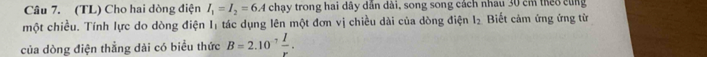 (TL) Cho hai dòng điện I_1=I_2=6A chạy trong hai dây dần dài, song song cách nhau 30 cm theo cùng 
một chiều. Tính lực do dòng điện I1 tác dụng lên một đơn vị chiều dài của dòng điện I_2 Biết cảm ứng ứng từ 
của dòng điện thẳng dài có biểu thức B=2.10^(-7) I/r .