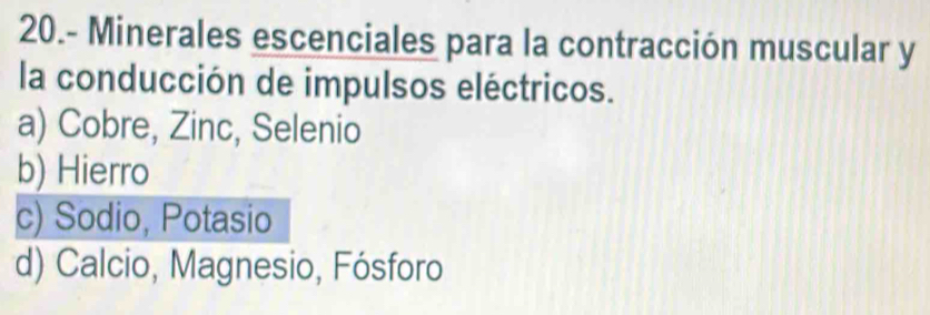 20.- Minerales escenciales para la contracción muscular y
la conducción de impulsos eléctricos.
a) Cobre, Zinc, Selenio
b) Hierro
c) Sodio, Potasio
d) Calcio, Magnesio, Fósforo