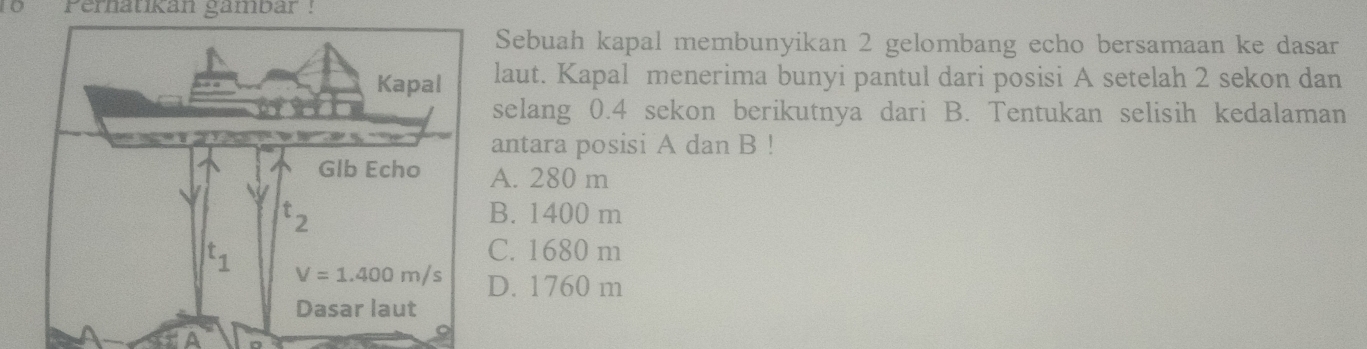 1o   Perhatikan gambar!
Sebuah kapal membunyikan 2 gelombang echo bersamaan ke dasar
laut. Kapal menerima bunyi pantul dari posisi A setelah 2 sekon dan
selang 0.4 sekon berikutnya dari B. Tentukan selisih kedalaman
antara posisi A dan B !
A. 280 m
B. 1400 m
C. 1680 m
D. 1760 m