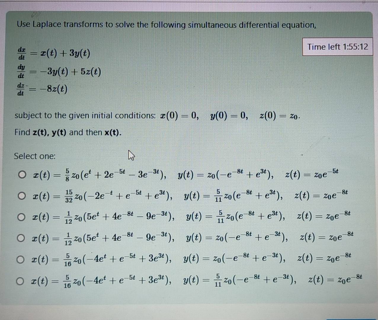 Use Laplace transforms to solve the following simultaneous differential equation,
 dx/dt =x(t)+3y(t)
Time left 1:55:12
 dy/dt =-3y(t)+5z(t)
 dz/dt =-8z(t)
subject to the given initial conditions: x(0)=0,y(0)=0,z(0)=z_0.
Find z(t),y(t) and then x(t).
Select one:
x(t)= 5/8 z_0(e^t+2e^(-5t)-3e^(-3t)),y(t)=z_0(-e^(-8t)+e^(3t)),z(t)=z_0e^(-5t)
x(t)= 15/32 z_0(-2e^(-t)+e^(-5t)+e^(3t)),y(t)= 5/11 z_0(e^(-8t)+e^(3t)),z(t)=z_0e^(-8t)
x(t)= 1/12 z_0(5e^t+4e^(-8t)-9e^(-3t)),y(t)= 5/11 z_0(e^(-8t)+e^(3t)),z(t)=z_0e^(-8t)
x(t)= 1/12 z_0(5e^t+4e^(-8t)-9e^(-3t)),y(t)=z_0(-e^(-8t)+e^(-3t)),z(t)=z_0e^(-8t)
x(t)= 5/16 z_0(-4e^t+e^(-5t)+3e^(3t)),y(t)=z_0(-e^(-8t)+e^(-3t)),z(t)=z_0e^(-8t)
x(t)= 5/16 z_0(-4e^t+e^(-5t)+3e^(3t)),y(t)= 5/11 z_0(-e^(-8t)+e^(-3t)),z(t)=z_0e^(-8t)