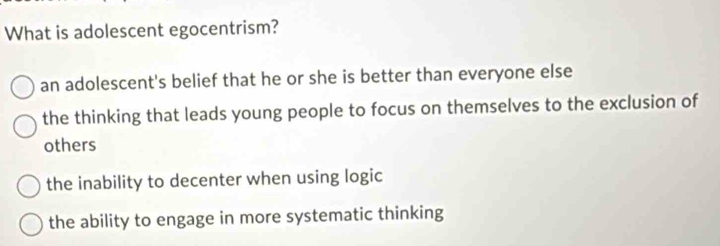 What is adolescent egocentrism?
an adolescent's belief that he or she is better than everyone else
the thinking that leads young people to focus on themselves to the exclusion of
others
the inability to decenter when using logic
the ability to engage in more systematic thinking