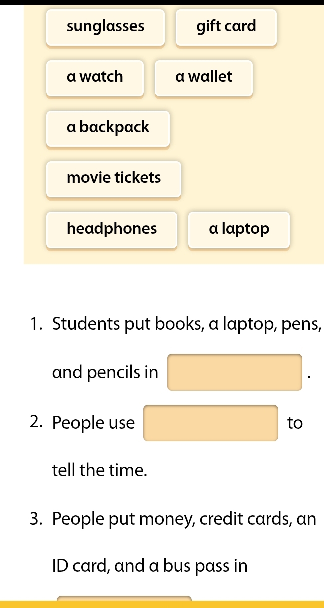 sunglasses gift card 
a watch a wallet 
a backpack 
movie tickets 
headphones a laptop 
1. Students put books, a laptop, pens, 
and pencils in □
2. People use □ to 
tell the time. 
3. People put money, credit cards, an 
ID card, and a bus pass in