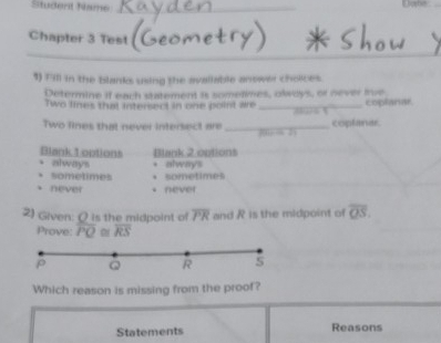 Studerd Name_
Chapter 3 Test
1) Fill in the blanks using the avallable anower choices.
Determine if each statement is sometimes, olways, or never inve
Two lines that intersedt in one point we_ coplanar
Two lines that never intersect are _coplaner

Blank L options Blank 2.options
always . always
sometimes • sometimes
never * never
2) Given: ( is the midpoint of overline PR and R is the midpoint of overline QS. 
Prove: overline PQ overline RS
Which reason is missing from the proof?
Statements Reasons