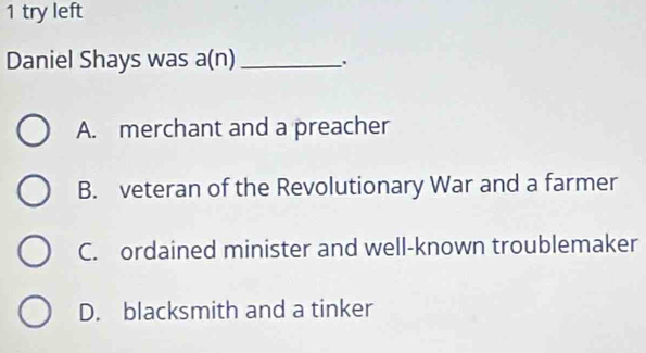 try left
Daniel Shays was a(n)_
A. merchant and a preacher
B. veteran of the Revolutionary War and a farmer
C. ordained minister and well-known troublemaker
D. blacksmith and a tinker